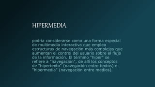 HIPERMEDIA
podría considerarse como una forma especial
de multimedia interactiva que emplea
estructuras de navegación más complejas que
aumentan el control del usuario sobre el flujo
de la información. El término "hiper" se
refiere a "navegación", de allí los conceptos
de "hipertexto" (navegación entre textos) e
"hipermedia" (navegación entre medios).
 