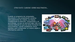 OTRO DATO CURIOSO SOBRE MULTIMEDIA…
Cuando un programa de computador,
documento o una presentación combina
adecuadamente los medios, se mejora
notablemente la atención, comprensión y el
aprendizaje; ya que se acercará algo más a la
manera habitual en que los seres humanos nos
comunicamos, cuando empleamos varios
sentidos para comprender un mismo objeto e
informarnos sobre él.
 