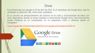 Drive
Fue introducido por google el 24 de abril de 2012. Es el reemplazo de Google docs. que ha
cambiado su dirección URL, entre otras cualidades.
Es un servicio de almacenamiento de archivos en la nube y sincronización de estos con
otros dispositivos donde se tenga instalada la herramienta Google Drive. Esta herramienta
puede instalarse en un computador, en un dispositivo móvil o utilizarse desde un
navegador.
https://play.google.com/store/apps/details?id=com.google.android.apps.docs&hl=es
 