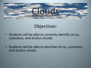 Clouds Objectives: Students will be able to correctly identify cirrus, cumulous, and stratus clouds. Students will be able to describe cirrus, cumulous, and stratus clouds. 