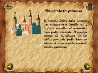 Menú
Menú
       Buscando la princesa

       El príncipe Alonso debía rescatar
       una princesa en el Castillo real y
       le fue a consultar al matemático
       como podía resolverlo. El príncipe
       conocía la distribución de las
       celdas pero solo podía hacer un
       intento, si se equivocaba quedaría
       también prisionero.
 