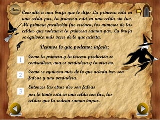 Menú
Menú
       Consultó a una bruja que le dijo: La princesa está en
       una celda par, la princesa está en una celda sin luz.
       Mi primera predicción fue errónea, los números de las
       celdas que rodean a la princesa suman par. La bruja
       se equivoca más veces de lo que acierta.
               Veamos lo que podemos inferir:
          Como la primera y la tercera predicción se
          contradicen, una es verdadera y la otra no.
          Como se equivoca más de lo que acierta tres son
          falsas y una verdadera.
          Entonces las otras dos son falsas
          por lo tanto está en una celda con luz, las
          celdas que la rodean suman impar.
 