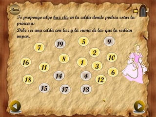 Menú
Menú
  Te propongo algo haz clic en la celda donde podría estar la
  princesa:
  Debe ser una celda con luz y la suma de las que la rodean
  impar.
                      19          5                9
            7
                                          2
                        8                          10
       16                         1
                11                        3
                                                       6
                     14               4
       18                                     12
              15        17         13
 