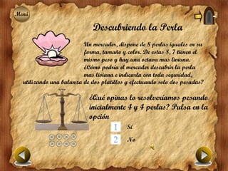 Menú
Menú

                             Descubriendo la Perla
                         Un mercader, dispone de 8 perlas iguales en su
                         forma, tamaño y color. De estas 8, 7 tienen el
                         mismo peso y hay una octava mas liviana.
                         ¿Cómo podría el mercader descubrir la perla
                         mas liviana e indicarla con toda seguridad,
  utilizando una balanza de dos platillos y efectuando solo dos pesadas?

                           ¿Qué opinas lo resolveríamos pesando
                           inicialmente 4 y 4 perlas? Pulsa en la
                           opción
                                          Sí
                                          No
 