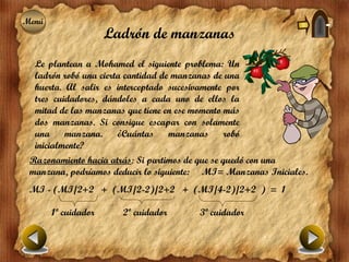 Menú
Menú
                     Ladrón de manzanas
  Le plantean a Mohamed el siguiente problema: Un
  ladrón robó una cierta cantidad de manzanas de una
  huerta. Al salir es interceptado sucesivamente por
  tres cuidadores, dándoles a cada uno de ellos la
  mitad de las manzanas que tiene en ese momento más
  dos manzanas. Si consigue escapar con solamente
  una     manzana.     ¿Cuántas     manzanas     robó
  inicialmente?
 Razonamiento hacia atrás: Si partimos de que se quedó con una
 manzana, podríamos deducir lo siguiente: MI= Manzanas Iniciales.
 MI - (MI/2+2 + (MI/2-2)/2+2 + (MI/4-2)/2+2 ) = 1

       1º cuidador     2º cuidador         3º cuidador
 