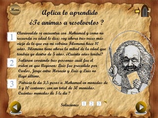 Menú
Menú
             Aplica lo aprendido
         ¿Te animas a resolverlos ?
  Clariovaldo se encuentra con Mohamed y como no
  recuerda su edad le dice: soy ahora tres veces más
  viejo de lo que era mi sobrina Filomena hace 10
  años. Filomena tiene ahora la mitad de la edad que
  tendría yo dentro de 5 años. ¿Cuánto años tendré?
   Salieron corriendo tres personas cuál fue el
   orden en que llegaron: Luis fue precedido por
   Carlos, Jorge entre Horacio y Luis y Luis no
   llegó último.
   Patricio le da 3,5 pesos a Mohamed en monedas de
   5 y 10 centavos, con un total de 50 monedas.
   Cuántas monedas de 5 le da ?

                          Soluciones
 