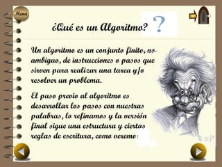 Menú
Menú

             ¿Qué es un Algoritmo?

       Un algoritmo es un conjunto finito, no
       ambiguo, de instrucciones o pasos que
       sirven para realizar una tarea y/o
       resolver un problema.
       El paso previo al algoritmo es
       desarrollar los pasos con nuestras
       palabras, lo refinamos y la versión
       final sigue una estructura y ciertas
       reglas de escritura, como veremos.
 