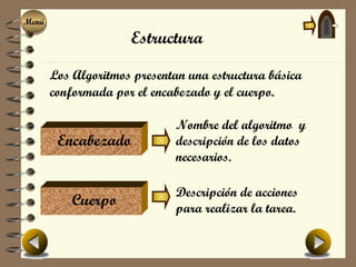 Menú
Menú
                     Estructura

       Los Algoritmos presentan una estructura básica
       conformada por el encabezado y el cuerpo.

                              Nombre del algoritmo y
        Encabezado            descripción de los datos
                              necesarios.

                              Descripción de acciones
           Cuerpo             para realizar la tarea.
 