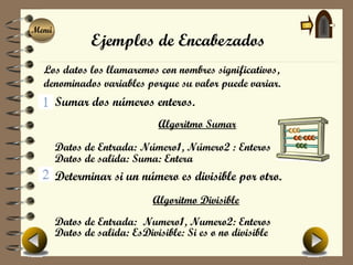 Menú
Menú
               Ejemplos de Encabezados
  Los datos los llamaremos con nombres significativos,
  denominados variables porque su valor puede variar.
       Sumar dos números enteros.
                              Algoritmo Sumar

       Datos de Entrada: Número1, Número2 : Enteros
       Datos de salida: Suma: Entera
       Determinar si un número es divisible por otro.
                             Algoritmo Divisible
       Datos de Entrada: Numero1, Numero2: Enteros
       Datos de salida: EsDivisible: Si es o no divisible
 
