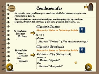 Menú
Menú                   Condicionales
   Se evalúa una condición y se realizan distintas acciones según sea
   verdadera o falsa.
   Las condiciones son comparaciones combinadas con operaciones
   lógicas. Dentro del entonces y del sino pueden haber otros si.
                       Algoritmo Positivo
   Si condición        Piensa los Datos de Entrada y Salida
     Entonces         Si N>0
       Acciones
                      entonces
                         Mostrar “Positivo “ (Nos muestra mensaje)
                       Algoritmo Aprobación
   Si condición        Piensa los Datos de Entrada y Salida
     Entonces          Si (Nota>=7) y (Entregas=5)
       Acciones
     Sino              entonces
       Acciones           Mostrar “Aprobó”
                       Sino
                         Mostrar “Desaprobó”
 