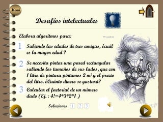 Menú
Menú

           Desafíos intelectuales

   Elabora algoritmos para:
       Sabiendo las edades de tres amigas, ¿cuál
       es la mayor edad ?

       Se necesita pintar una pared rectangular
       sabiendo los tamaños de sus lados, que con
       1 litro de pintura pintamos 2 m2 y el precio
       del litro. ¿Cuánto dinero se gastará?
       Calcular el factorial de un número
       dado (Ej. : 4!=4*3*2*1 )
                 Soluciones
 