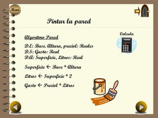 Menú
Menú

                  Pintar la pared
                                            Calcula
       Algoritmo Pared
       D.E: Base. Altura, preciol: Reales
       D.S: Gasto: Real
       D.A: Superficie, Litros: Real
       Superficie  Base * Altura
       Litros  Superficie * 2
       Gasto  Preciol * Litros
 