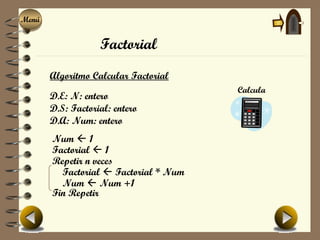 Menú
Menú


                   Factorial
       Algoritmo Calcular Factorial
                                       Calcula
       D.E: N: entero
       D.S: Factorial: entero
       D.A: Num: entero
       Num  1
       Factorial  1
       Repetir n veces
         Factorial  Factorial * Num
         Num  Num +1
       Fin Repetir
 