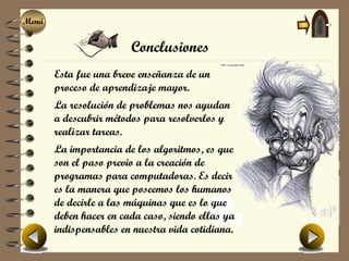 Menú
Menú

                        Conclusiones
       Esta fue una breve enseñanza de un
       proceso de aprendizaje mayor.
       La resolución de problemas nos ayudan
       a descubrir métodos para resolverlos y
       realizar tareas.
       La importancia de los algoritmos, es que
       son el paso previo a la creación de
       programas para computadoras. Es decir
       es la manera que poseemos los humanos
       de decirle a las máquinas que es lo que
       deben hacer en cada caso, siendo ellas ya
       indispensables en nuestra vida cotidiana.
 