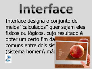 Interface designa o conjunto de
meios „‟calculados‟‟ quer sejam eles
físicos ou lógicos, cujo resultado é
obter um certo fim das partes
comuns entre dois sistemas.
(sistema homem máquina)
 