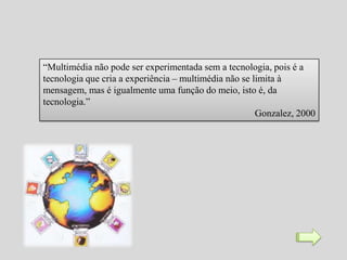 “Multimédia não pode ser experimentada sem a tecnologia, pois é a
tecnologia que cria a experiência – multimédia não se limita à
mensagem, mas é igualmente uma função do meio, isto é, da
tecnologia.”
                                                       Gonzalez, 2000
 