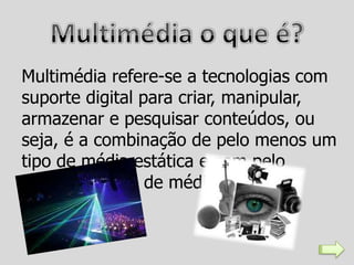 Multimédia refere-se a tecnologias com
suporte digital para criar, manipular,
armazenar e pesquisar conteúdos, ou
seja, é a combinação de pelo menos um
tipo de média estática e com pelo
menos um tipo de média dinâmica.
 