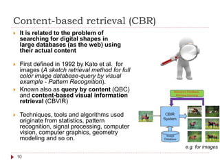 Content-based retrieval (CBR)
 It is related to the problem of
searching for digital shapes in
large databases (as the web) using
their actual content
 First defined in 1992 by Kato et al. for
images (A sketch retrieval method for full
color image database-query by visual
example - Pattern Recognition).
 Known also as query by content (QBC)
and content-based visual information
retrieval (CBVIR)
 Techniques, tools and algorithms used
originate from statistics, pattern
recognition, signal processing, computer
vision, computer graphics, geometry
modeling and so on.
e.g. for images
10
 