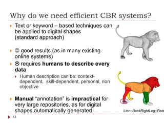 Why do we need efficient CBR systems?
 Text or keyword – based techniques can
be applied to digital shapes
(standard approach)
  good results (as in many existing
online systems)
  requires humans to describe every
data
 Human description can be: context-
dependent, skill-dependent, personal, non
objective
 Manual “annotation” is impractical for
very large repositories, as for digital
shapes automatically generated Lion::BackRightLeg::Foot
13
 