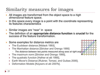 Similarity measures for images
 All images are transformed from the object space to a high
dimensional feature space.
 In this space every image is a point with the coordinate representing
its features characteristics
 Similar images are “near” in space
 The definition of an appropriate distance function is crucial for the
success of the feature transformation.
 Some examples for distance metrics are
 The Euclidean distance [Niblack 1993],
 The Manhattan distance [Stricker and Orengo 1995]
 The distance between two points measured along axes at right angles
 The maximum norm [Stricker and Orengo 1995],
 The quadratic function [Hafner et alii 1995],
 Earth Mover's Distance [Rubner, Tomasi, and Guibas 2000],
 Deformation Models [Keysers et alii 2007b].
21
 