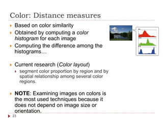 Color: Distance measures
 Based on color similarity
 Obtained by computing a color
histogram for each image
 Computing the difference among the
histograms…
 Current research (Color layout)
 segment color proportion by region and by
spatial relationship among several color
regions.
 NOTE: Examining images on colors is
the most used techniques because it
does not depend on image size or
orientation.
23
 