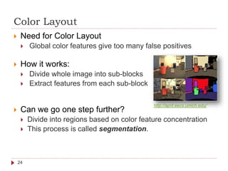 Color Layout
 Need for Color Layout
 Global color features give too many false positives
 How it works:
 Divide whole image into sub-blocks
 Extract features from each sub-block
 Can we go one step further?
 Divide into regions based on color feature concentration
 This process is called segmentation.
24
http://april.eecs.umich.edu/
 