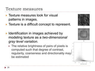 Texture measures
 Texture measures look for visual
patterns in images.
 Texture is a difficult concept to represent.
 Identification in images achieved by
modeling texture as a two-dimensional
gray level variation.
 The relative brightness of pairs of pixels is
computed such that degree of contrast,
regularity, coarseness and directionality may
be estimated
26
 