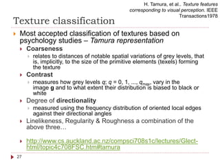 Texture classification
 Most accepted classification of textures based on
psychology studies – Tamura representation
 Coarseness
 relates to distances of notable spatial variations of grey levels, that
is, implicitly, to the size of the primitive elements (texels) forming
the texture
 Contrast
 measures how grey levels q; q = 0, 1, ..., qmax, vary in the
image g and to what extent their distribution is biased to black or
white
 Degree of directionality
 measured using the frequency distribution of oriented local edges
against their directional angles
 Linelikeness, Regularity & Roughness a combination of the
above three…
 http://www.cs.auckland.ac.nz/compsci708s1c/lectures/Glect-
html/topic4c708FSC.htm#tamura
H. Tamura, et al.. Texture features
corresponding to visual perception. IEEE
Transactions1978
27
 