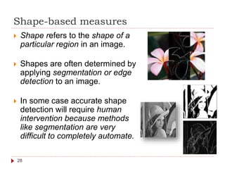 Shape-based measures
 Shape refers to the shape of a
particular region in an image.
 Shapes are often determined by
applying segmentation or edge
detection to an image.
 In some case accurate shape
detection will require human
intervention because methods
like segmentation are very
difficult to completely automate.
28
 
