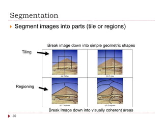Segmentation
 Segment images into parts (tile or regions)
(a) 5 tiles (b) 9 tiles
(c) 5 regions (d) 9 regions
Tiling
Regioning
Break Image down into visually coherent areas
Break image down into simple geometric shapes
30
 