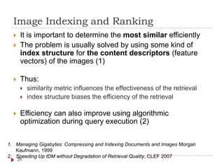 Image Indexing and Ranking
 It is important to determine the most similar efficiently
 The problem is usually solved by using some kind of
index structure for the content descriptors (feature
vectors) of the images (1)
 Thus:
 similarity metric influences the effectiveness of the retrieval
 index structure biases the efficiency of the retrieval
 Efficiency can also improve using algorithmic
optimization during query execution (2)
1. Managing Gigabytes: Compressing and Indexing Documents and Images Morgan
Kaufmann, 1999
2. Speeding Up IDM without Degradation of Retrieval Quality, CLEF 2007
31
 
