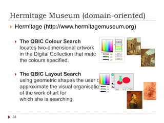 Hermitage Museum (domain-oriented)
 Hermitage (http://www.hermitagemuseum.org)
 The QBIC Colour Search
locates two-dimensional artwork
in the Digital Collection that match
the colours specified.
 The QBIC Layout Search
using geometric shapes the user can
approximate the visual organisation
of the work of art for
which she is searching
33
 