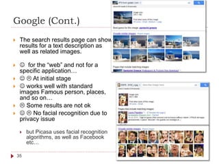 Google (Cont.)
 The search results page can show
results for a text description as
well as related images.
  for the “web” and not for a
specific application…
   At initial stage
  works well with standard
images Famous person, places,
and so on…
  Some results are not ok
   No facial recognition due to
privacy issue
 but Picasa uses facial recognition
algorithms, as well as Facebook
etc…
35
 