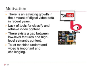 Motivation
 There is an amazing growth in
the amount of digital video data
in recent years.
 Lack of tools for classify and
retrieve video content
 There exists a gap between
low-level features and high-
level semantic content.
 To let machine understand
video is important and
challenging.
37
 