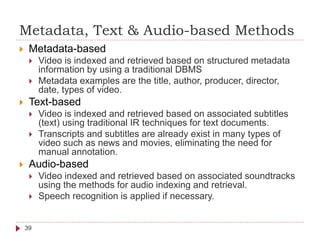 Metadata, Text & Audio-based Methods
 Metadata-based
 Video is indexed and retrieved based on structured metadata
information by using a traditional DBMS
 Metadata examples are the title, author, producer, director,
date, types of video.
 Text-based
 Video is indexed and retrieved based on associated subtitles
(text) using traditional IR techniques for text documents.
 Transcripts and subtitles are already exist in many types of
video such as news and movies, eliminating the need for
manual annotation.
 Audio-based
 Video indexed and retrieved based on associated soundtracks
using the methods for audio indexing and retrieval.
 Speech recognition is applied if necessary.
39
 