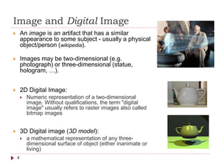 Image and Digital Image
 An image is an artifact that has a similar
appearance to some subject - usually a physical
object/person (wikipedia).
 Images may be two-dimensional (e.g.
photograph) or three-dimensional (statue,
hologram, …).
 2D Digital Image:
 Numeric representation of a two-dimensional
image. Without qualifications, the term "digital
image" usually refers to raster images also called
bitmap images
 3D Digital image (3D model):
 a mathematical representation of any three-
dimensional surface of object (either inanimate or
living)
4
 