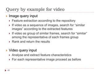 Query by example for video
41
 Image query input
 Feature extraction according to the repository
 If video as a sequence of images, search for “similar
images” according to the extracted features
 If video as group of similar frames, search for “similar”
among the representative of each frames group
 Rank and return the results
 Video query input
 Analyse and extract feature characteristics
 For each representative image proceed as before
 