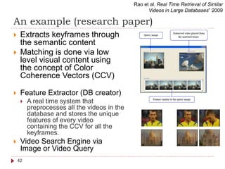 An example (research paper)
 Extracts keyframes through
the semantic content
 Matching is done via low
level visual content using
the concept of Color
Coherence Vectors (CCV)
 Feature Extractor (DB creator)
 A real time system that
preprocesses all the videos in the
database and stores the unique
features of every video
containing the CCV for all the
keyframes.
 Video Search Engine via
Image or Video Query
Rao et al. Real Time Retrieval of Similar
Videos in Large Databases” 2009
42
 