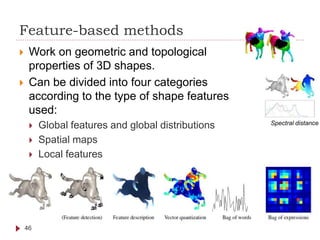 Feature-based methods
 Work on geometric and topological
properties of 3D shapes.
 Can be divided into four categories
according to the type of shape features
used:
 Global features and global distributions
 Spatial maps
 Local features
46
Spectral distance
 