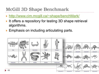 McGill 3D Shape Benchmark
49
 http://www.cim.mcgill.ca/~shape/benchMark/
 It offers a repository for testing 3D shape retrieval
algorithms.
 Emphasis on including articulating parts.
 