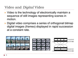 Video and Digital Video
 Video is the technology of electronically maintain a
sequence of still images representing scenes in
motion.
 Digital video comprises a series of orthogonal bitmap
digital images (frames) displayed in rapid succession
at a constant rate.
5
 