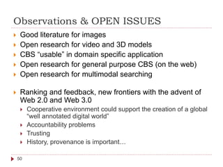 Observations & OPEN ISSUES
50
 Good literature for images
 Open research for video and 3D models
 CBS “usable” in domain specific application
 Open research for general purpose CBS (on the web)
 Open research for multimodal searching
 Ranking and feedback, new frontiers with the advent of
Web 2.0 and Web 3.0
 Cooperative environment could support the creation of a global
“well annotated digital world”
 Accountability problems
 Trusting
 History, provenance is important…
 