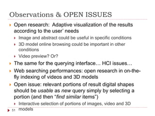 Observations & OPEN ISSUES
51
 Open research: Adaptive visualization of the results
according to the user’ needs
 Image and abstract could be useful in specific conditions
 3D model online browsing could be important in other
conditions
 Video preview? Or?
 The same for the querying interface… HCI issues…
 Web searching performances: open research in on-the-
fly indexing of videos and 3D models
 Open issue: relevant portions of result digital shapes
should be usable as new query simply by selecting a
portion (and then “find similar items”)
 Interactive selection of portions of images, video and 3D
models
 