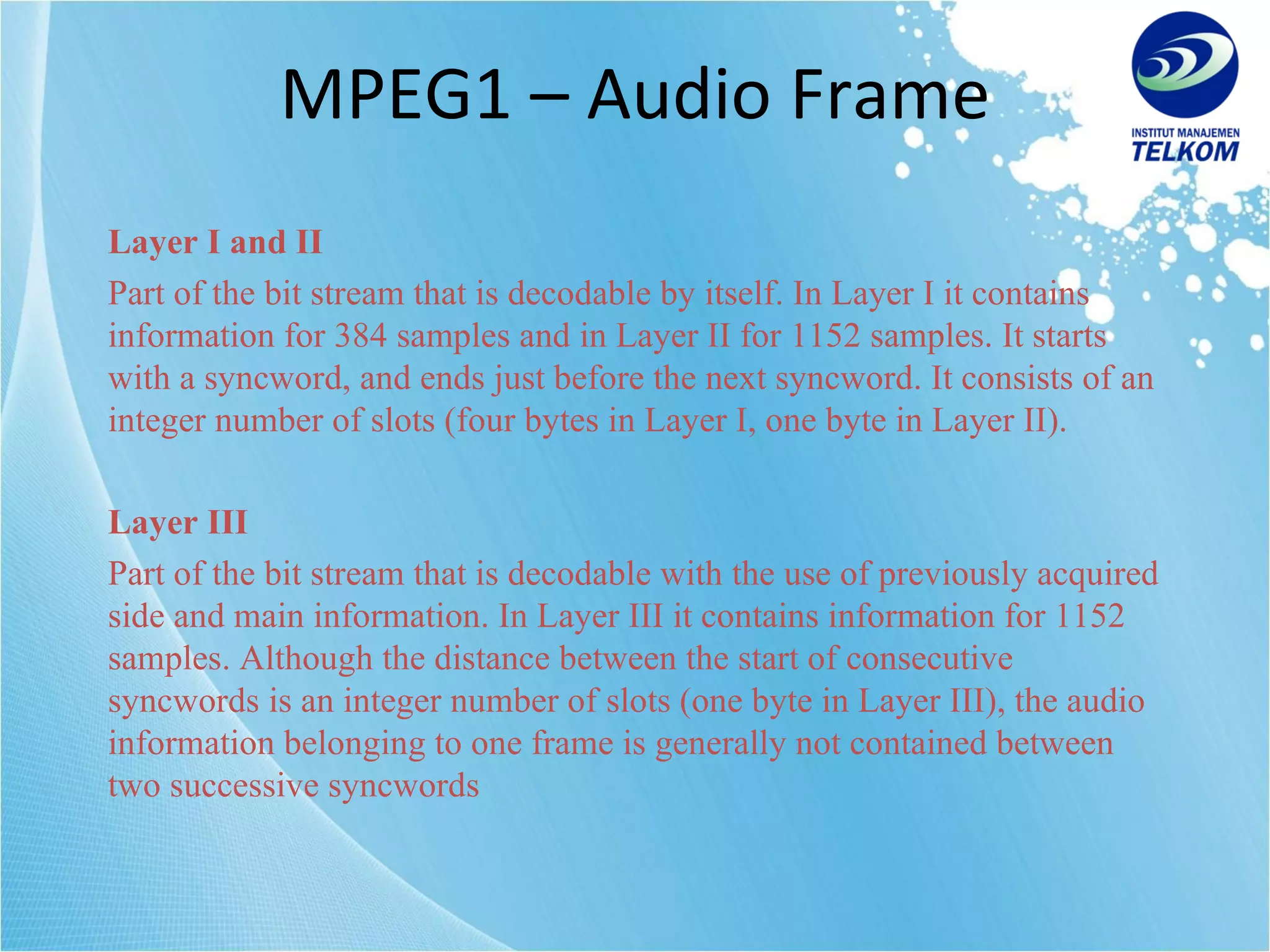 MPEG1 – Audio Frame Layer I and II Part of the bit stream that is decodable by itself .  In Layer I it contains information for 384 samples and in Layer II for 1152 samples. It starts with a syncword, and ends just before the next syncword. It consists of an integer number of slots (four bytes in Layer I, one byte in Layer II). Layer III Part of the bit stream that is decodable with the use of previously acquired side and main information. In Layer III it contains information for 1152 samples. Although the distance between the start of consecutive syncwords is an integer number of slots (one byte in Layer III), the audio information belonging to one frame is generally not contained between two successive syncwords   