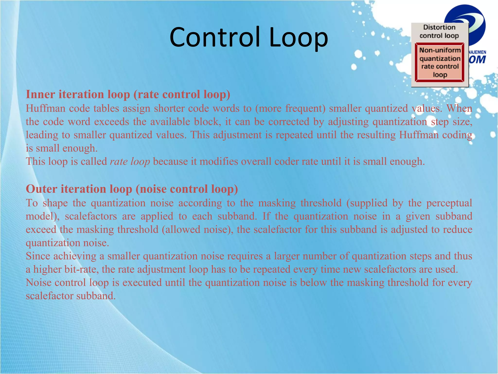 Control Loop Inner iteration loop (rate control loop) Huffman code tables assign shorter code words to (more frequent) smaller quantized values. When the code word exceeds the available block, it can be corrected by adjusting quantization step size, leading to smaller quantized values. This adjustment is repeated until the resulting Huffman coding is small enough. This loop is called  rate loop  because it modifies overall coder rate until it is small enough. Outer iteration loop (noise control loop) To shape the quantization noise according to the masking threshold (supplied by the perceptual model), scalefactors are applied to each subband. If the quantization noise in a given subband exceed the masking threshold (allowed noise), the scalefactor for this subband is adjusted to reduce quantization noise. Since achieving a smaller quantization noise requires a larger number of quantization steps and thus a higher bit-rate, the rate adjustment loop has to be repeated every time new scalefactors are used. Noise control loop is executed until the quantization noise is below the masking threshold for every scalefactor subband. 