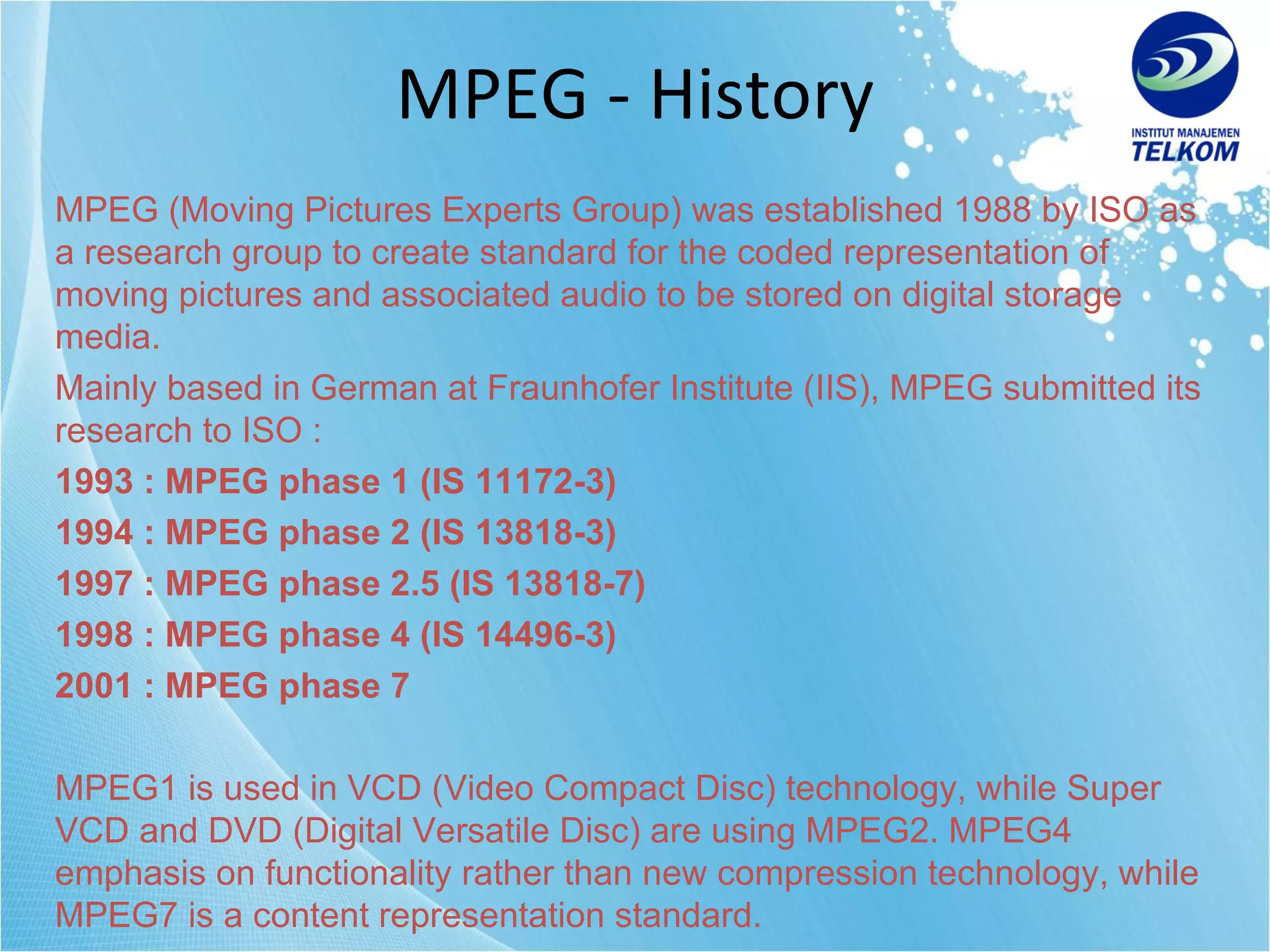 MPEG - History MPEG (Moving Pictures Experts Group) was established 1988 by ISO as a research group to create standard for the coded representation of moving pictures and associated audio to be stored on digital storage media. Mainly based in German at Fraunhofer Institute (IIS), MPEG submitted its research to ISO : 1993 : MPEG phase 1 (IS 11172-3) 1994 : MPEG phase 2 (IS 13818-3) 1997 : MPEG phase 2.5   (IS 13818-7) 1998 : MPEG phase 4 (IS 14496-3) 2001 : MPEG phase 7 MPEG1 is used in VCD (Video Compact Disc) technology, while Super VCD and DVD (Digital Versatile Disc) are using MPEG2. MPEG4 emphasis on functionality rather than new compression technology, while MPEG7 is a content representation standard. 