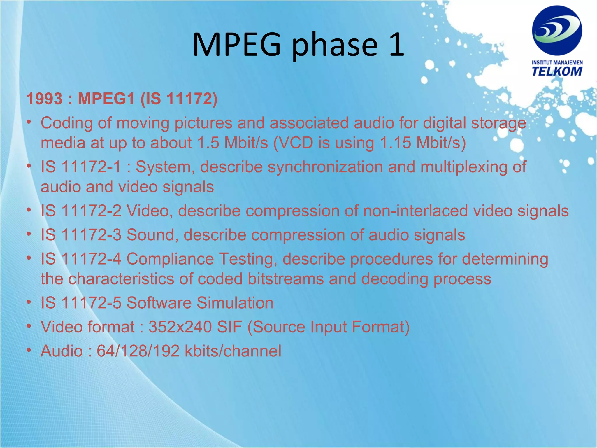 MPEG phase 1 1993 : MPEG1 (IS 11172) Coding of moving pictures and associated audio for digital storage media at up to about 1.5 Mbit/s (VCD is using 1.15 Mbit/s) IS 11172-1 : System, describe synchronization and multiplexing of audio and video signals IS 11172-2 Video, describe compression of non-interlaced video signals IS 11172-3 Sound, describe compression of audio signals IS 11172-4 Compliance Testing, describe procedures for determining the characteristics of coded bitstreams and decoding process IS 11172-5 Software Simulation Video format : 352x240 SIF (Source Input Format) Audio : 64/128/192 kbits/channel 