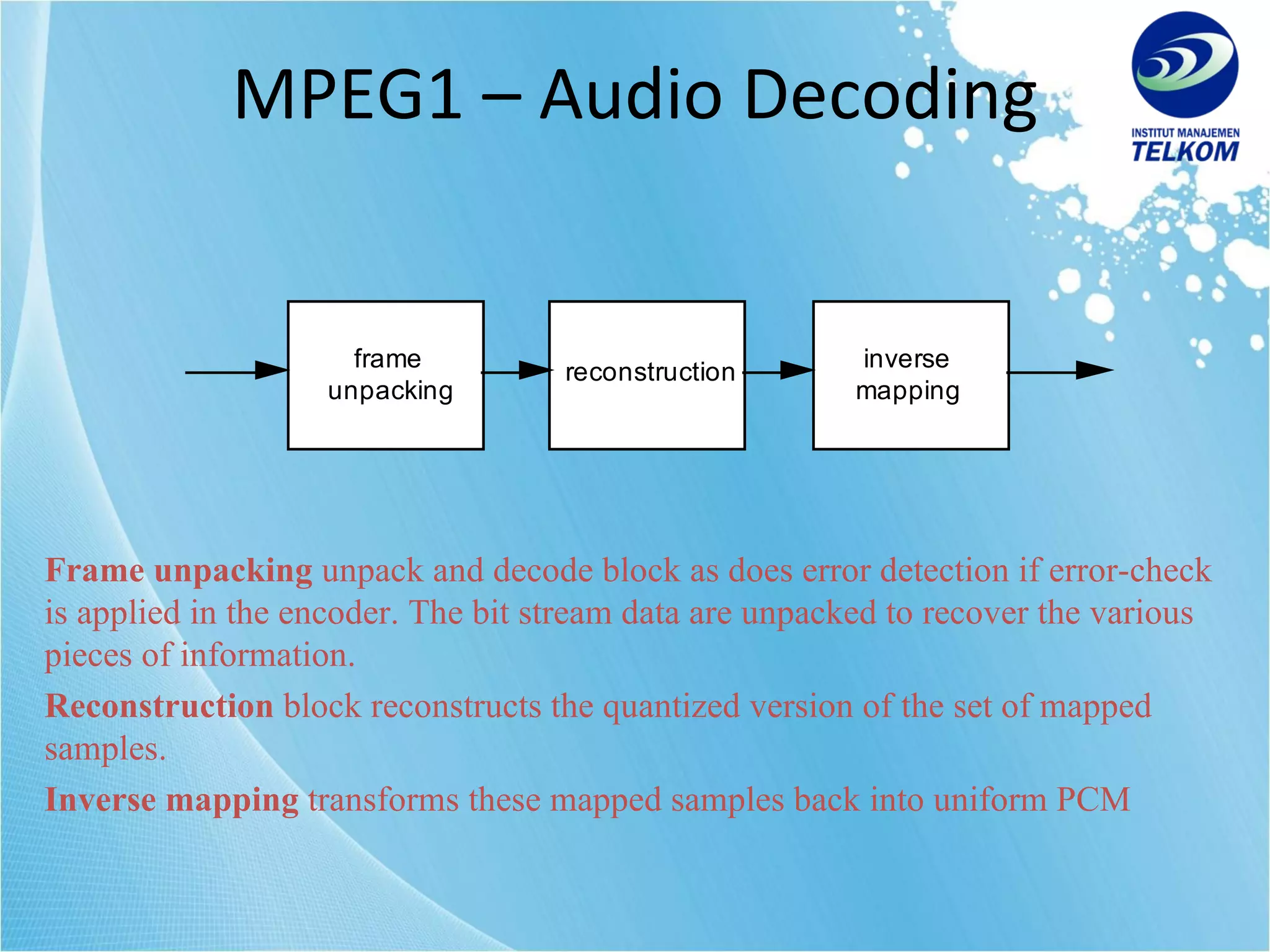 MPEG1 – Audio Decoding Frame unpacking  unpack and decode block as does error detection if error-check is applied in the encoder. The bit stream data are unpacked to recover the various pieces of information. Reconstruction  block reconstructs the quantized version of the set of mapped samples. Inverse mapping  transforms these mapped samples back into uniform PCM   