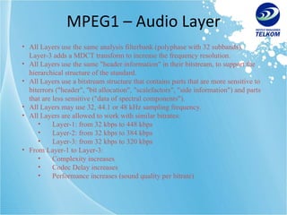 MPEG1 – Audio Layer All Layers use the same analysis filterbank (polyphase with 32 subbands). Layer-3 adds a MDCT transform to increase the frequency resolution. All Layers use the same "header information" in their bitstream, to support the hierarchical structure of the standard. All Layers use a bitstream structure that contains parts that are more sensitive to biterrors ("header", "bit allocation", "scalefactors", "side information") and parts that are less sensitive ("data of spectral components"). All Layers may use 32, 44.1 or 48 kHz sampling frequency. All Layers are allowed to work with similar bitrates:  Layer-1: from 32 kbps to 448 kbps Layer-2: from 32 kbps to 384 kbps Layer-3: from 32 kbps to 320 kbps From Layer-1 to Layer-3: Complexity increases Codec Delay increases Performance increases (sound quality per bitrate) 