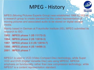 MPEG - History MPEG (Moving Pictures Experts Group) was established 1988 by ISO as a research group to create standard for the coded representation of moving pictures and associated audio to be stored on digital storage media. Mainly based in German at Fraunhofer Institute (IIS), MPEG submitted its research to ISO : 1993 : MPEG phase 1 (IS 11172-3) 1994 : MPEG phase 2 (IS 13818-3) 1997 : MPEG phase 2.5   (IS 13818-7) 1998 : MPEG phase 4 (IS 14496-3) 2001 : MPEG phase 7 MPEG1 is used in VCD (Video Compact Disc) technology, while Super VCD and DVD (Digital Versatile Disc) are using MPEG2. MPEG4 emphasis on functionality rather than new compression technology, while MPEG7 is a content representation standard. 